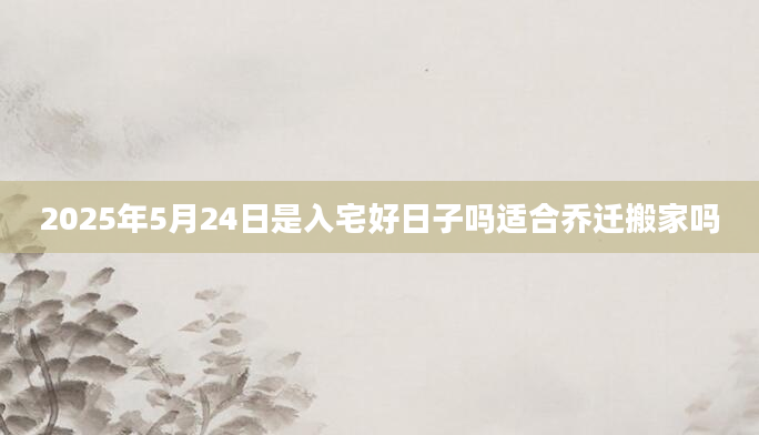 2025年5月24日是入宅好日子吗适合乔迁搬家吗