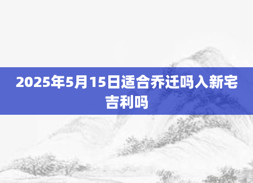 2025年5月15日适合乔迁吗入新宅吉利吗