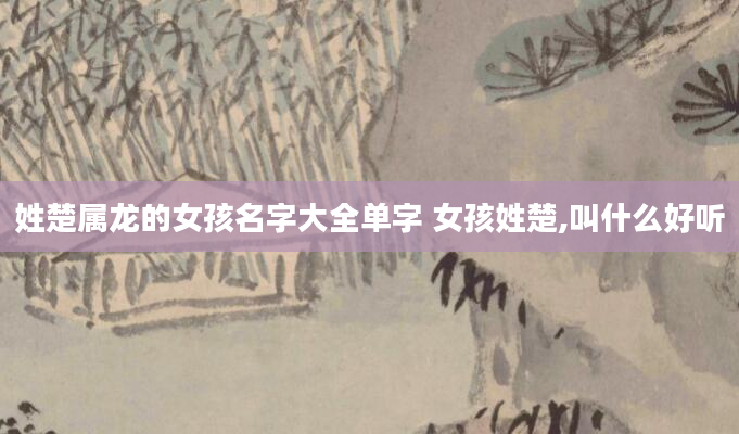 姓楚属龙的女孩名字大全单字 女孩姓楚,叫什么好听