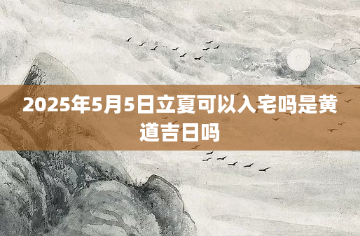 2025年5月5日立夏可以入宅吗是黄道吉日吗