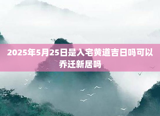 2025年5月25日是入宅黄道吉日吗可以乔迁新居吗