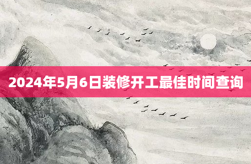 2024年5月6日装修开工最佳时间查询