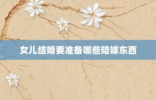 女儿结婚要准备哪些陪嫁东西
