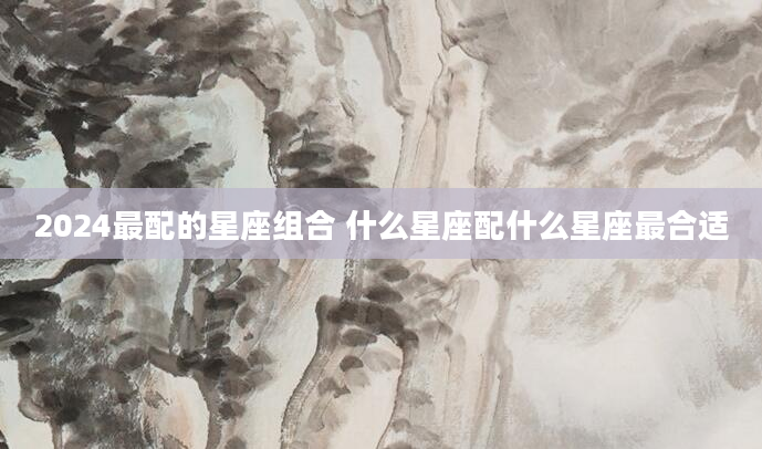 2024最配的星座组合 什么星座配什么星座最合适