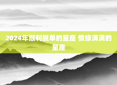 2024年顺利脱单的星座 情缘满满的星座