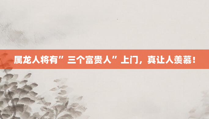 属龙人将有”三个富贵人”上门，真让人羡慕！