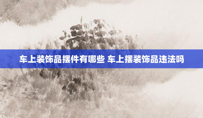 车上装饰品摆件有哪些 车上摆装饰品违法吗