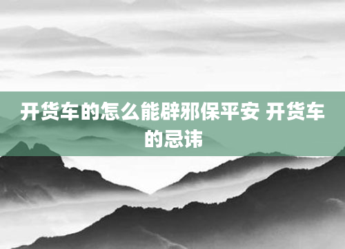 开货车的怎么能辟邪保平安 开货车的忌讳