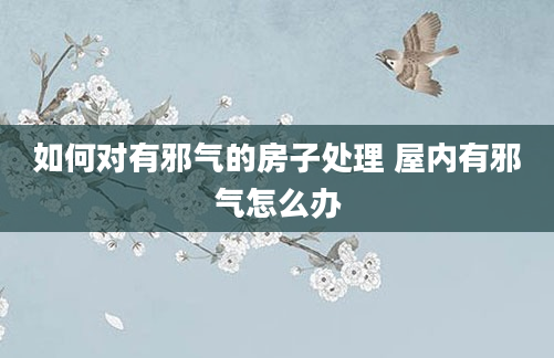 如何对有邪气的房子处理 屋内有邪气怎么办