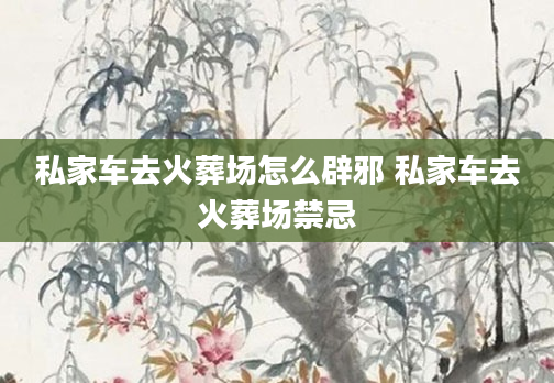 私家车去火葬场怎么辟邪 私家车去火葬场禁忌