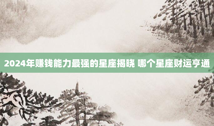 2024年赚钱能力最强的星座揭晓 哪个星座财运亨通