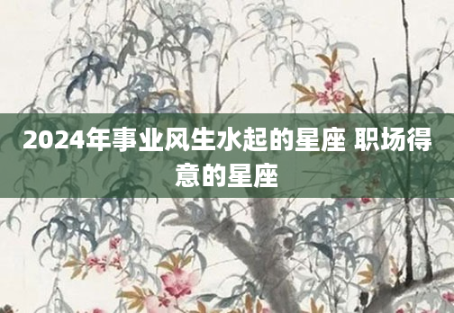 2024年事业风生水起的星座 职场得意的星座