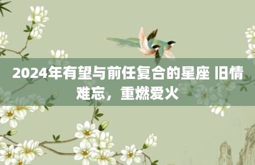 2024年有望与前任复合的星座 旧情难忘，重燃爱火
