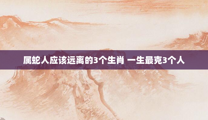 属蛇人应该远离的3个生肖 一生最克3个人