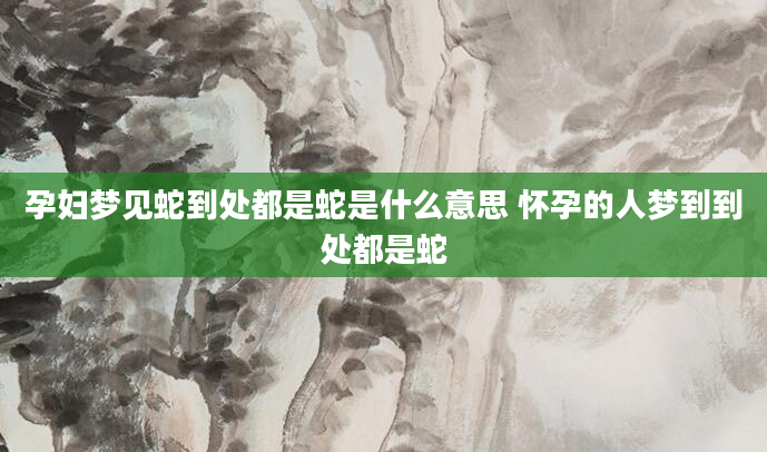 孕妇梦见蛇到处都是蛇是什么意思 怀孕的人梦到到处都是蛇