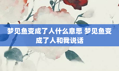 梦见鱼变成了人什么意思 梦见鱼变成了人和我说话