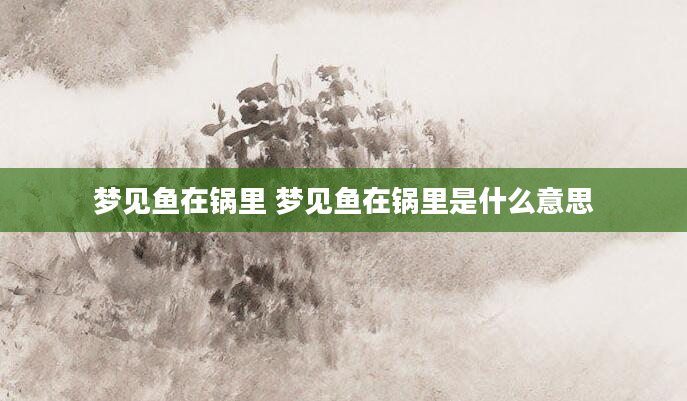 梦见鱼在锅里 梦见鱼在锅里是什么意思