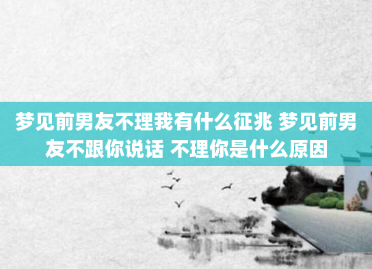梦见前男友不理我有什么征兆 梦见前男友不跟你说话 不理你是什么原因