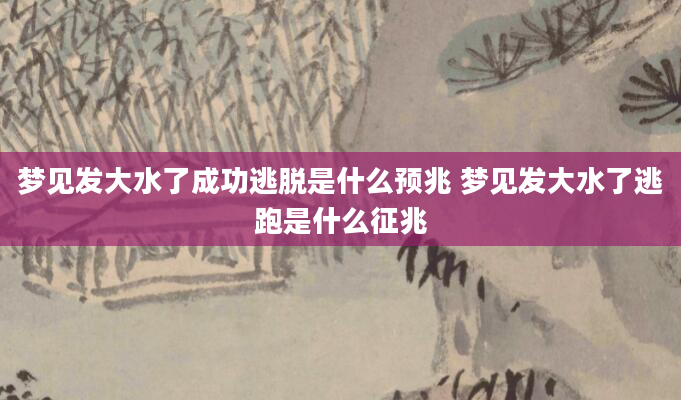 梦见发大水了成功逃脱是什么预兆 梦见发大水了逃跑是什么征兆