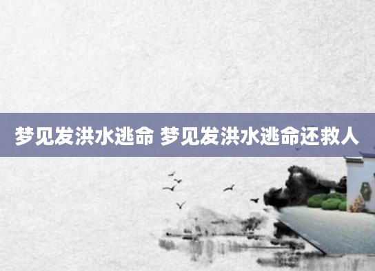 梦见发洪水逃命 梦见发洪水逃命还救人