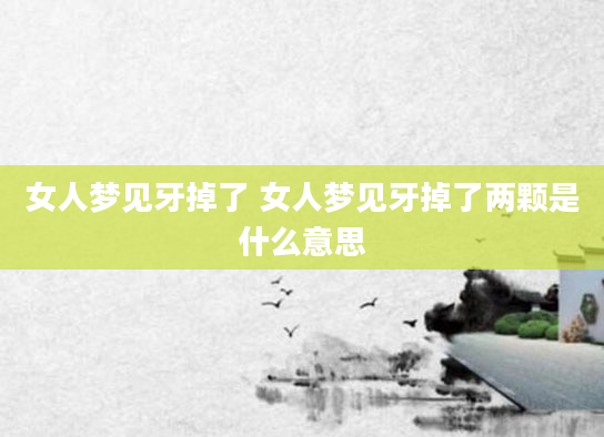 女人梦见牙掉了 女人梦见牙掉了两颗是什么意思