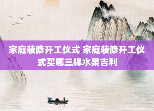 家庭装修开工仪式 家庭装修开工仪式买哪三样水果吉利