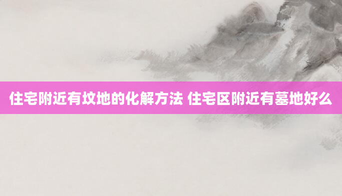 住宅附近有坟地的化解方法 住宅区附近有墓地好么