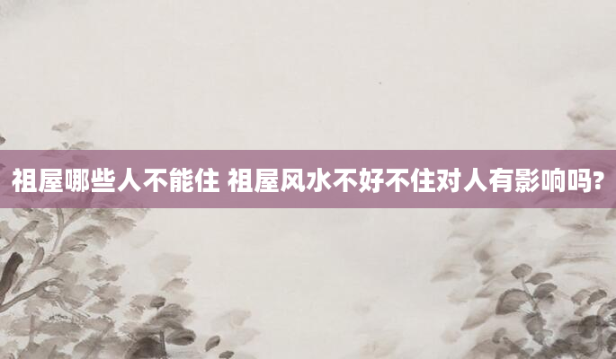 祖屋哪些人不能住 祖屋风水不好不住对人有影响吗?
