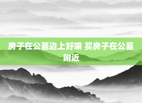 房子在公墓边上好嘛 买房子在公墓附近