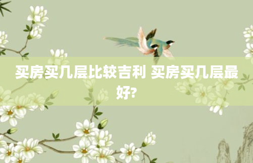 买房买几层比较吉利 买房买几层最好?