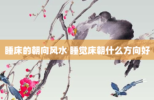 睡床的朝向风水 睡觉床朝什么方向好