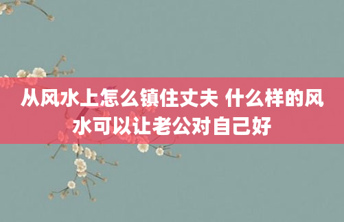 从风水上怎么镇住丈夫 什么样的风水可以让老公对自己好