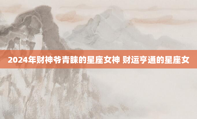 2024年财神爷青睐的星座女神 财运亨通的星座女