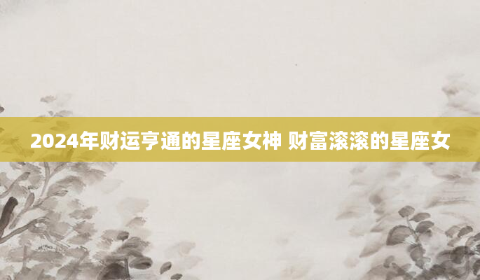 2024年财运亨通的星座女神 财富滚滚的星座女