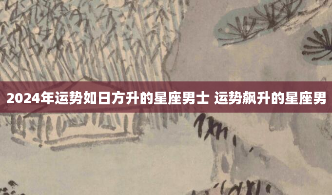 2024年运势如日方升的星座男士 运势飙升的星座男