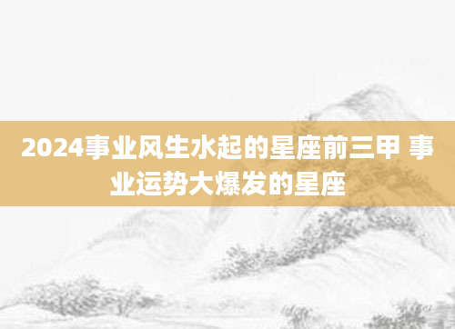 2024事业风生水起的星座前三甲 事业运势大爆发的星座
