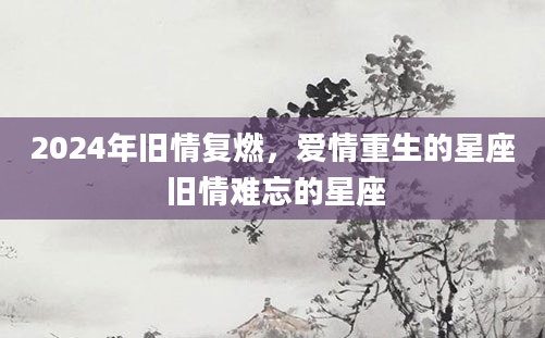2024年旧情复燃，爱情重生的星座 旧情难忘的星座