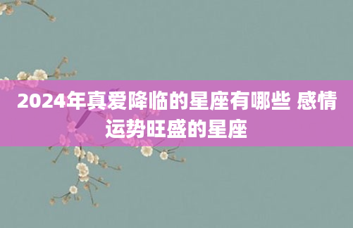 2024年真爱降临的星座有哪些 感情运势旺盛的星座