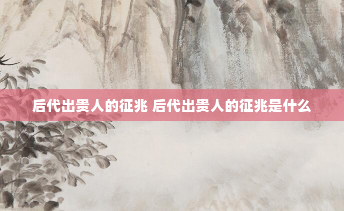 后代出贵人的征兆 后代出贵人的征兆是什么