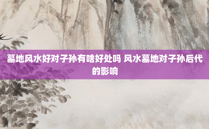 墓地风水好对子孙有啥好处吗 风水墓地对子孙后代的影响