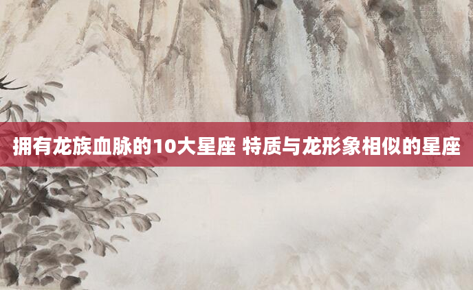拥有龙族血脉的10大星座 特质与龙形象相似的星座