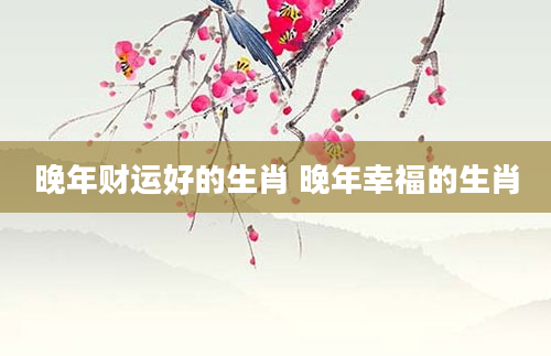 晚年财运好的生肖 晚年幸福的生肖
