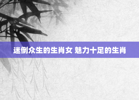 迷倒众生的生肖女 魅力十足的生肖