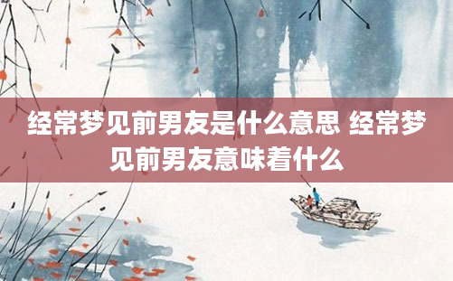 经常梦见前男友是什么意思 经常梦见前男友意味着什么