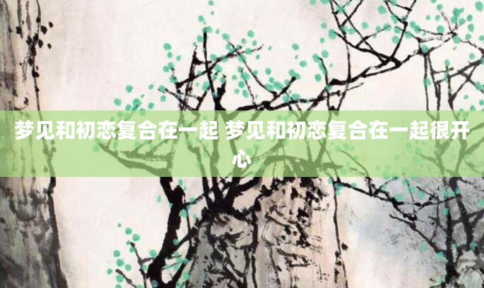 梦见和初恋复合在一起 梦见和初恋复合在一起很开心