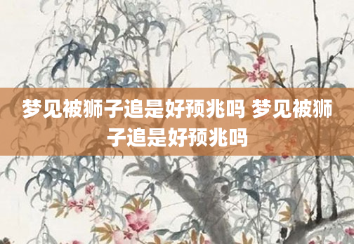 梦见被狮子追是好预兆吗 梦见被狮子追是好预兆吗