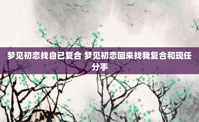 梦见初恋找自已复合 梦见初恋回来找我复合和现任分手