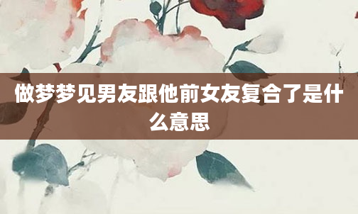 做梦梦见男友跟他前女友复合了是什么意思