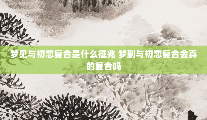 梦见与初恋复合是什么征兆 梦到与初恋复合会真的复合吗