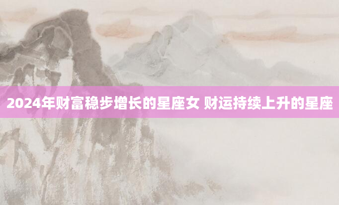 2024年财富稳步增长的星座女 财运持续上升的星座